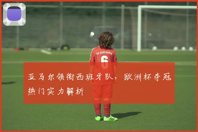 亚马尔领衔西班牙队，欧洲杯夺冠热门实力解析