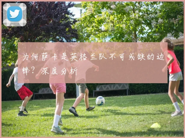 为何萨卡是英格兰队不可或缺的边锋？深度分析