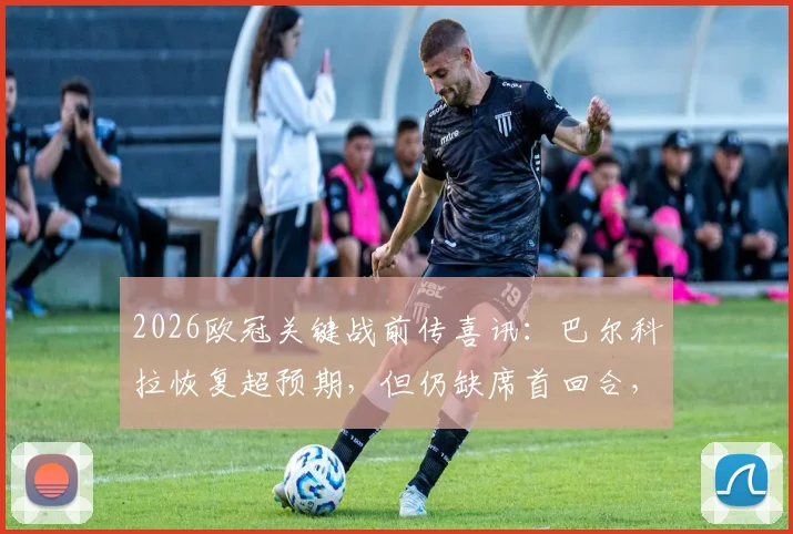 2026欧冠关键战前传喜讯：巴尔科拉恢复超预期，但仍缺席首回合，解析巴黎锋线替代方案